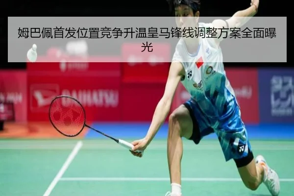 姆巴佩首发位置竞争升温皇马锋线调整方案全面曝光